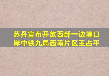 苏丹宣布开放西部一边境口岸中铁九局西南片区王占平