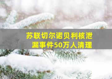 苏联切尔诺贝利核泄漏事件50万人清理