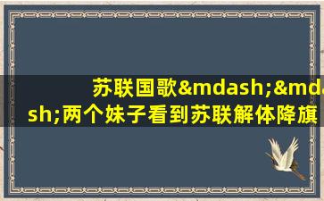 苏联国歌——两个妹子看到苏联解体降旗后的反应