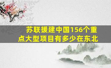 苏联援建中国156个重点大型项目有多少在东北