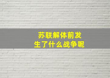 苏联解体前发生了什么战争呢