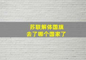 苏联解体国旗去了哪个国家了