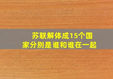 苏联解体成15个国家分别是谁和谁在一起