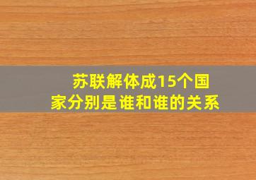 苏联解体成15个国家分别是谁和谁的关系