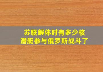 苏联解体时有多少核潜艇参与俄罗斯战斗了