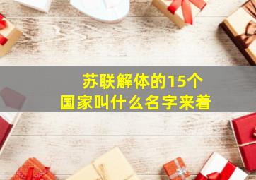 苏联解体的15个国家叫什么名字来着