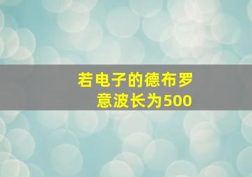 若电子的德布罗意波长为500