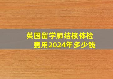 英国留学肺结核体检费用2024年多少钱