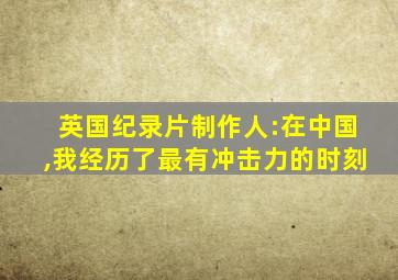 英国纪录片制作人:在中国,我经历了最有冲击力的时刻