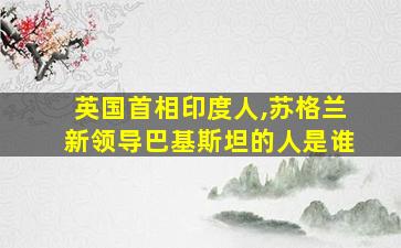 英国首相印度人,苏格兰新领导巴基斯坦的人是谁