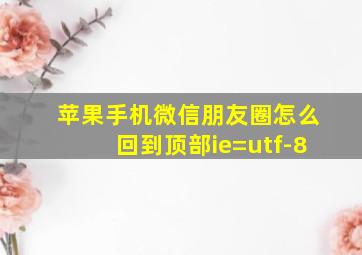 苹果手机微信朋友圈怎么回到顶部ie=utf-8