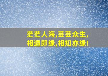 茫茫人海,芸芸众生,相遇即缘,相知亦缘!