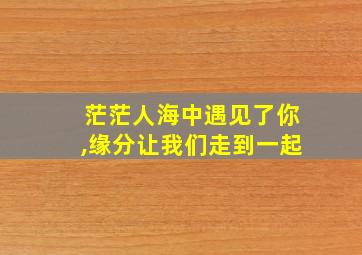 茫茫人海中遇见了你,缘分让我们走到一起