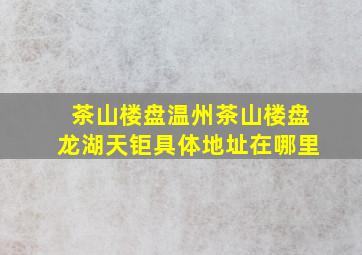 茶山楼盘温州茶山楼盘龙湖天钜具体地址在哪里