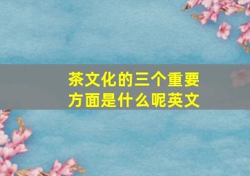 茶文化的三个重要方面是什么呢英文