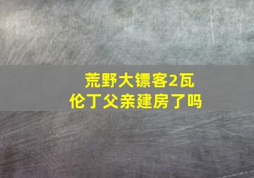 荒野大镖客2瓦伦丁父亲建房了吗