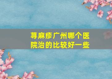 荨麻疹广州哪个医院治的比较好一些