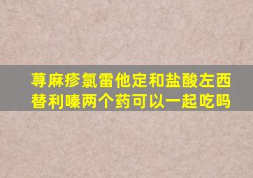 荨麻疹氯雷他定和盐酸左西替利嗪两个药可以一起吃吗