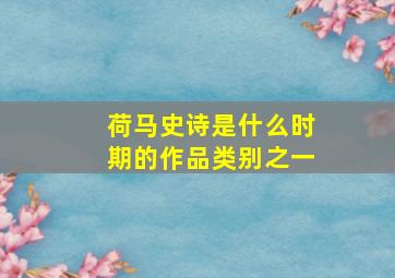 荷马史诗是什么时期的作品类别之一