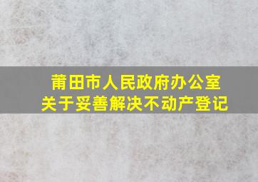 莆田市人民政府办公室关于妥善解决不动产登记