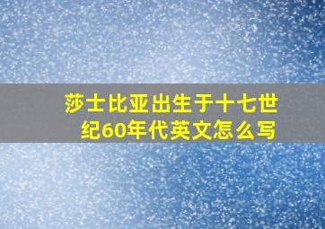 莎士比亚出生于十七世纪60年代英文怎么写