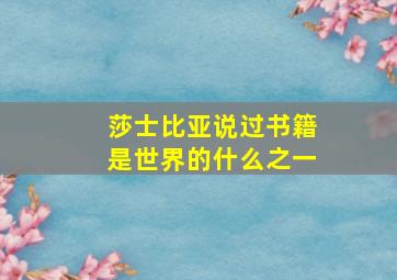 莎士比亚说过书籍是世界的什么之一