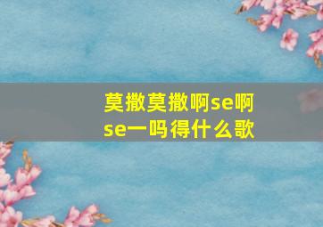 莫撒莫撒啊se啊se一吗得什么歌