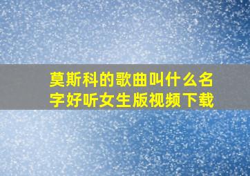 莫斯科的歌曲叫什么名字好听女生版视频下载