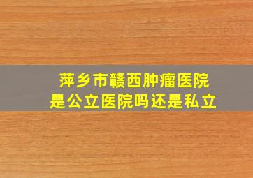 萍乡市赣西肿瘤医院是公立医院吗还是私立