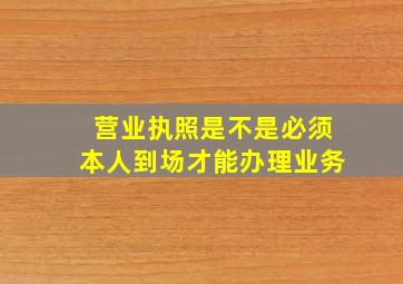 营业执照是不是必须本人到场才能办理业务