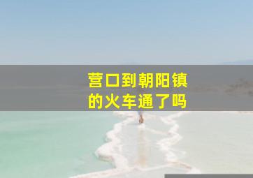 营口到朝阳镇的火车通了吗