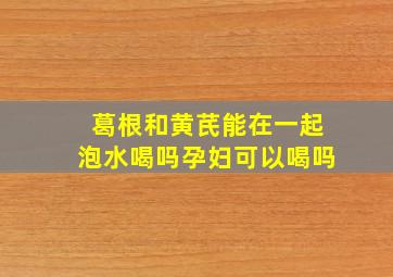 葛根和黄芪能在一起泡水喝吗孕妇可以喝吗