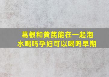 葛根和黄芪能在一起泡水喝吗孕妇可以喝吗早期