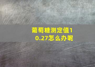 葡萄糖测定值10.27怎么办呢