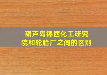 葫芦岛锦西化工研究院和轮胎厂之间的区别