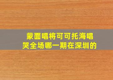 蒙面唱将可可托海唱哭全场哪一期在深圳的