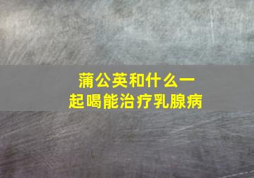 蒲公英和什么一起喝能治疗乳腺病