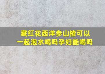 藏红花西洋参山楂可以一起泡水喝吗孕妇能喝吗