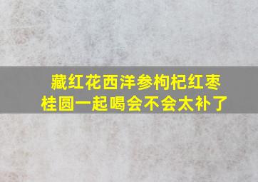 藏红花西洋参枸杞红枣桂圆一起喝会不会太补了