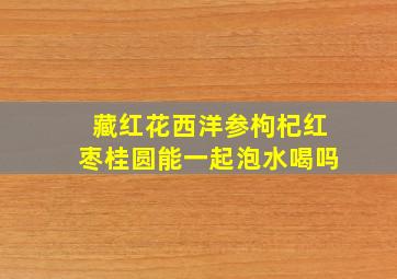 藏红花西洋参枸杞红枣桂圆能一起泡水喝吗