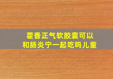 藿香正气软胶囊可以和肠炎宁一起吃吗儿童