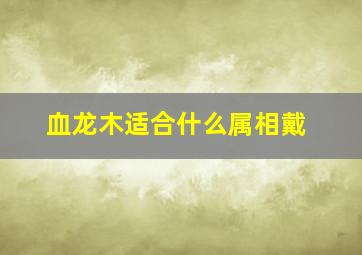 血龙木适合什么属相戴