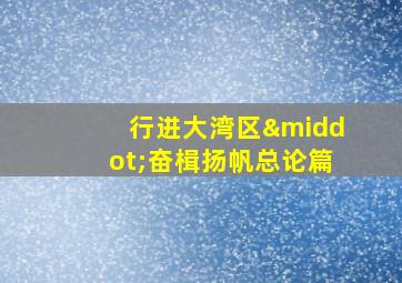 行进大湾区·奋楫扬帆总论篇