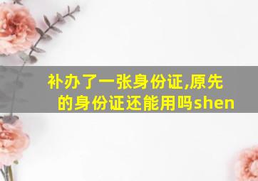 补办了一张身份证,原先的身份证还能用吗shen