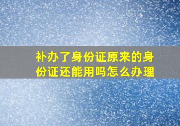 补办了身份证原来的身份证还能用吗怎么办理