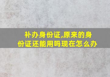 补办身份证,原来的身份证还能用吗现在怎么办