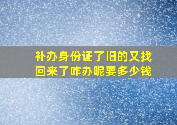 补办身份证了旧的又找回来了咋办呢要多少钱