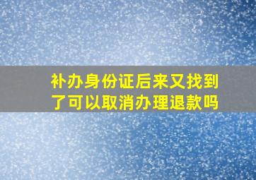 补办身份证后来又找到了可以取消办理退款吗