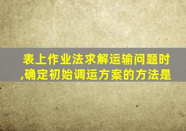 表上作业法求解运输问题时,确定初始调运方案的方法是