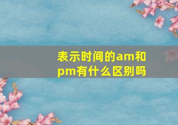 表示时间的am和pm有什么区别吗